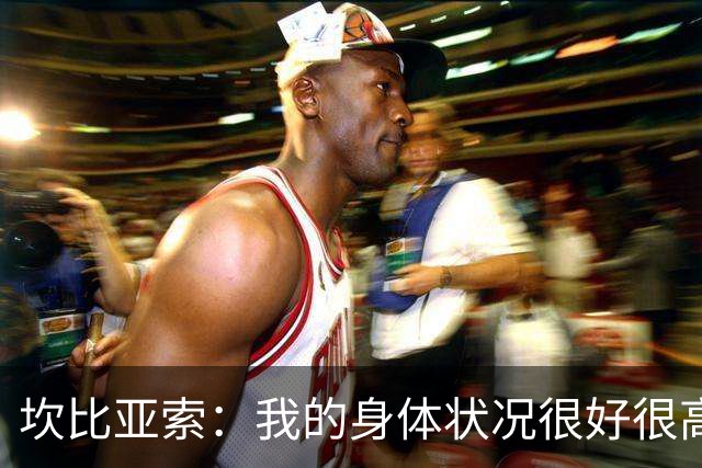 坎比亚索：我的身体状况很好很高兴能首发，这不是尤文预期的排名