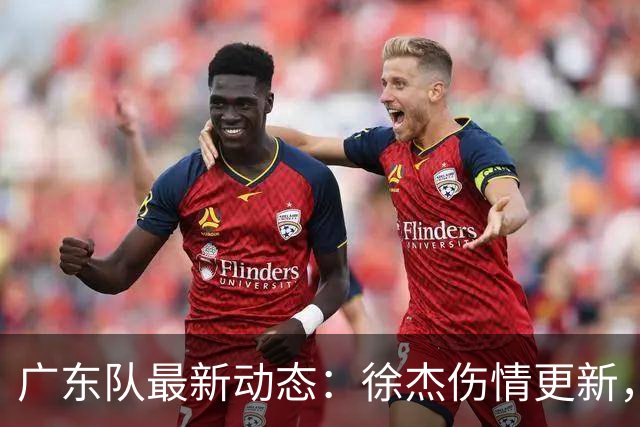 广东队最新动态：徐杰伤情更新，焦泊乔交易行情下滑，陈家政坚持加练提升