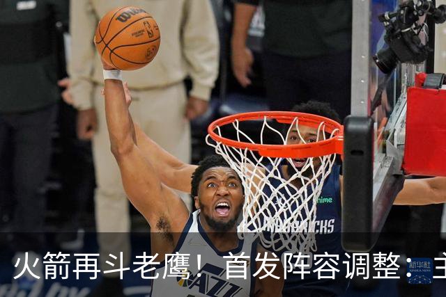 火箭再斗老鹰！首发阵容调整：主控火线复出，谢泼德重回2阵，5虎重新集结