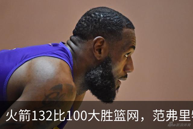 火箭132比100大胜篮网，范弗里特24分谈球队化学反应