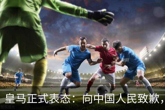 皇马正式表态：向中国人民致歉，球迷不买账：已经晚了