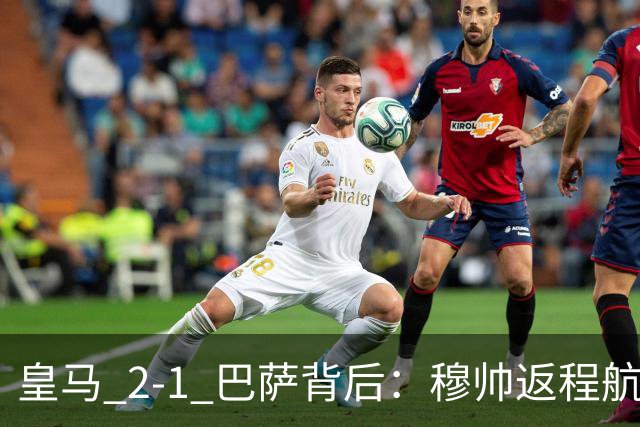 皇马 2-1 巴萨背后：穆帅返程航班开启复盘，皇马剑指西甲冠军