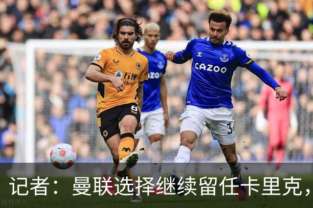 记者：曼联选择继续留任卡里克，一大主要原因来自财务层面