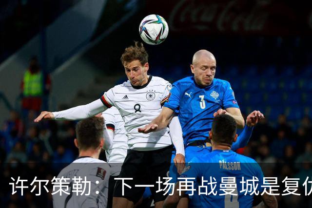 许尔策勒：下一场再战曼城是复仇的好机会，我们会全力以赴