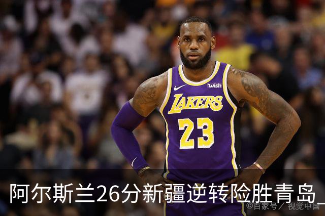 阿尔斯兰26分新疆逆转险胜青岛 阿不都15+9