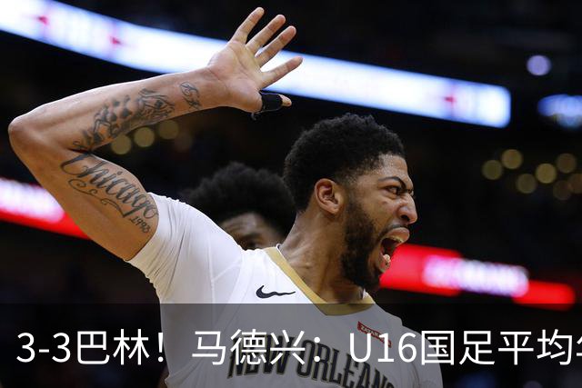 3-3巴林！马德兴：U16国足平均年龄小一岁，暴露防空短板