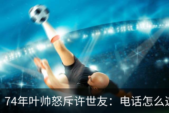74年叶帅怒斥许世友：电话怎么这么晚才接？许世友：首长，我连滚带爬赶来接的！